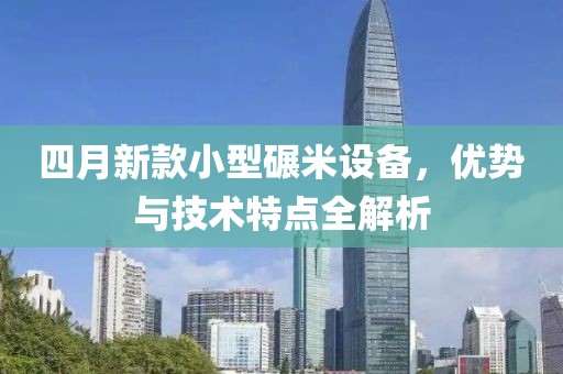 四月新款小型碾米设备，优势与技术特点全解析