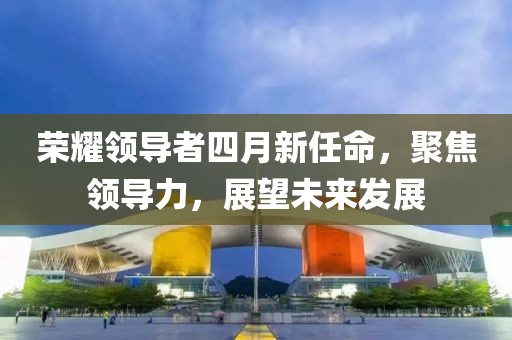 荣耀领导者四月新任命，聚焦领导力，展望未来发展