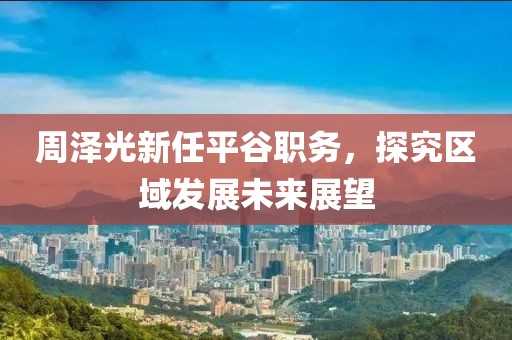 周泽光新任平谷职务，探究区域发展未来展望