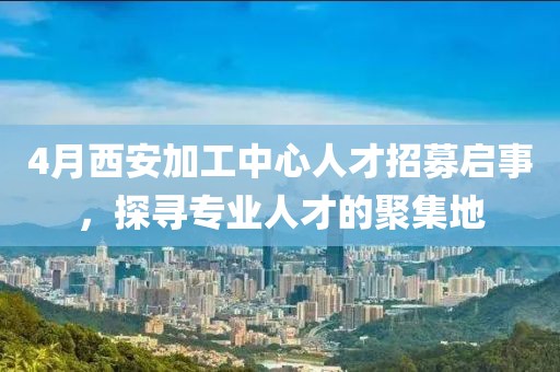 4月西安加工中心人才招募启事，探寻专业人才的聚集地