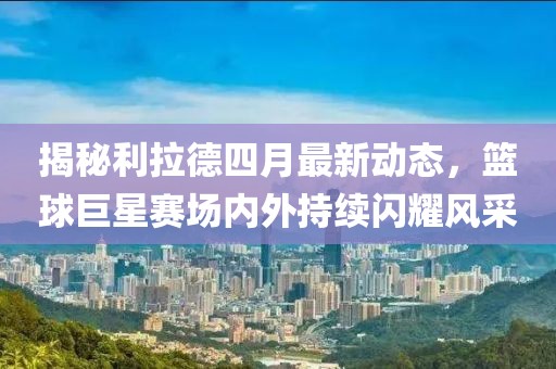 揭秘利拉德四月最新动态，篮球巨星赛场内外持续闪耀风采
