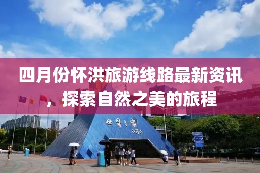 四月份怀洪旅游线路最新资讯，探索自然之美的旅程