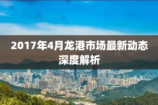 2017年4月龙港市场最新动态深度解析