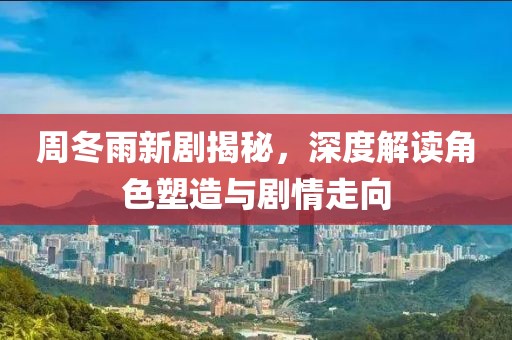 周冬雨新剧揭秘，深度解读角色塑造与剧情走向