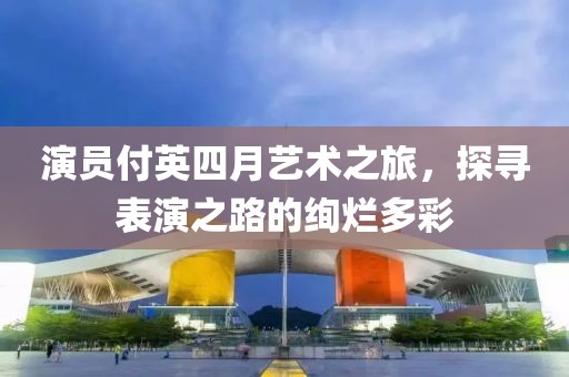 演员付英四月艺术之旅，探寻表演之路的绚烂多彩