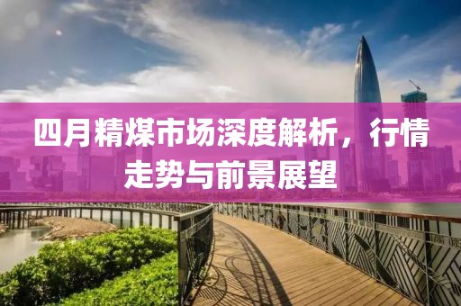 四月精煤市场深度解析，行情走势与前景展望