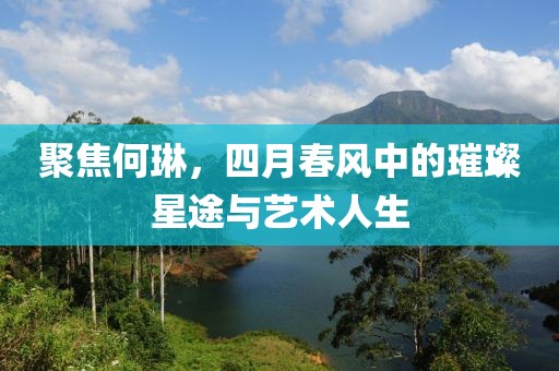 聚焦何琳，四月春风中的璀璨星途与艺术人生