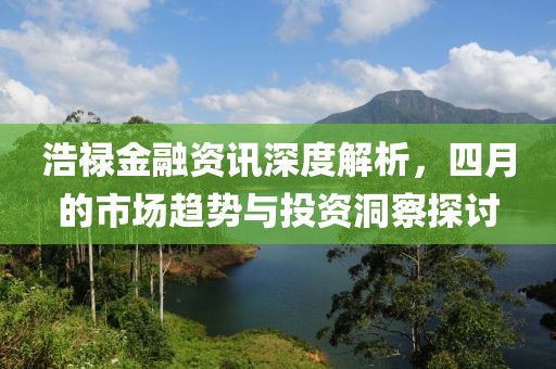 浩禄金融资讯深度解析，四月的市场趋势与投资洞察探讨