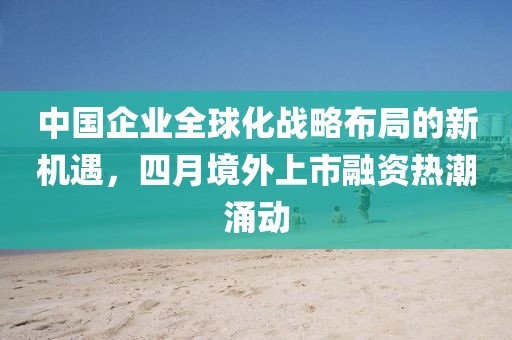 中国企业全球化战略布局的新机遇，四月境外上市融资热潮涌动