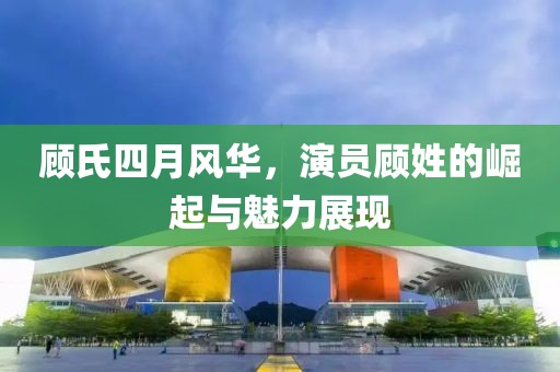 顾氏四月风华，演员顾姓的崛起与魅力展现