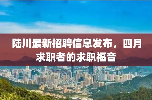 陆川最新招聘信息发布，四月求职者的求职福音