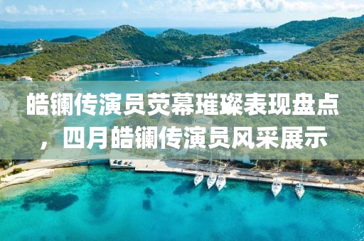 皓镧传演员荧幕璀璨表现盘点，四月皓镧传演员风采展示