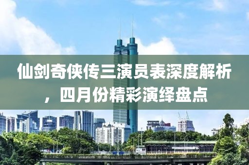 仙剑奇侠传三演员表深度解析，四月份精彩演绎盘点