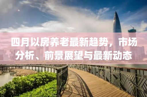 四月以房养老最新趋势，市场分析、前景展望与最新动态