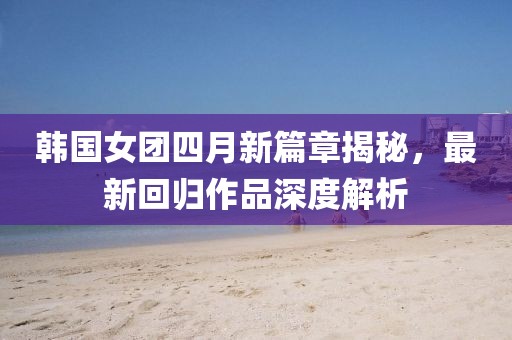 韩国女团四月新篇章揭秘，最新回归作品深度解析