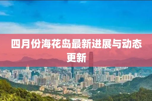 四月份海花岛最新进展与动态更新
