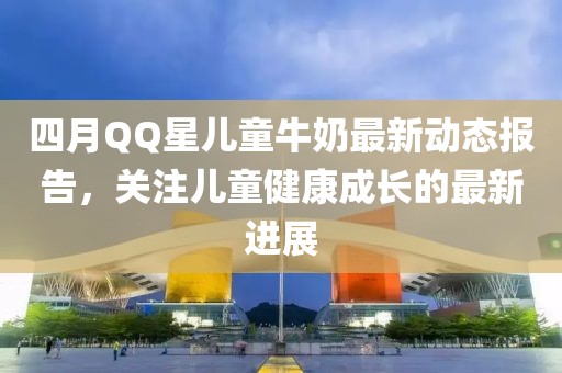 四月QQ星儿童牛奶最新动态报告，关注儿童健康成长的最新进展