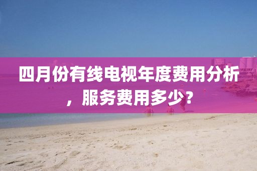 四月份有线电视年度费用分析，服务费用多少？