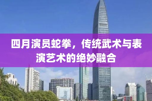 四月演员蛇拳，传统武术与表演艺术的绝妙融合