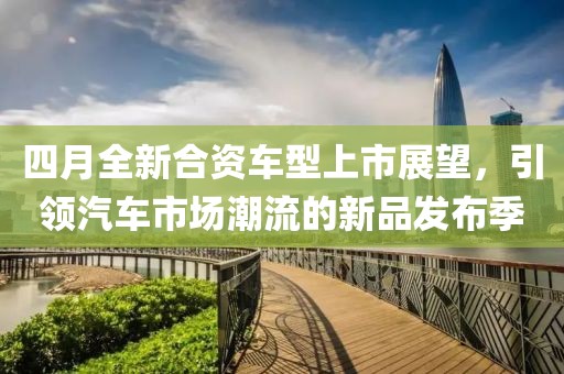 四月全新合资车型上市展望，引领汽车市场潮流的新品发布季