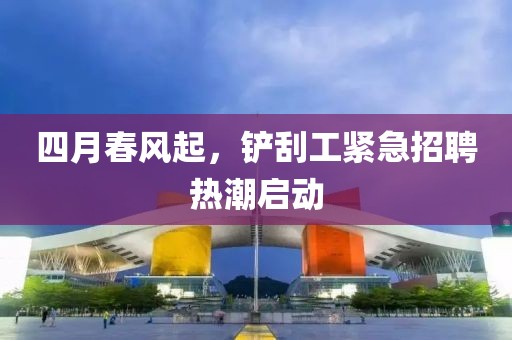 四月春风起，铲刮工紧急招聘热潮启动