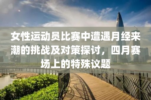 女性运动员比赛中遭遇月经来潮的挑战及对策探讨，四月赛场上的特殊议题