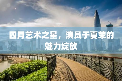四月艺术之星，演员于夏茉的魅力绽放