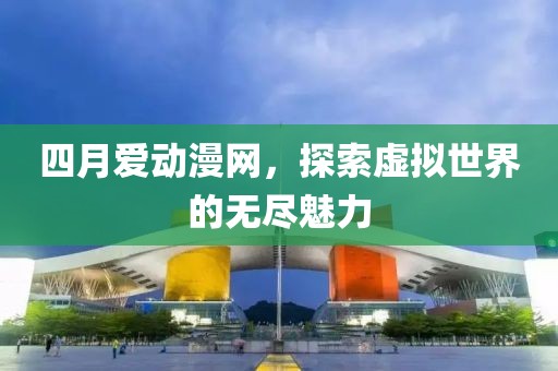 四月爱动漫网，探索虚拟世界的无尽魅力