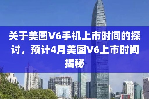 关于美图V6手机上市时间的探讨，预计4月美图V6上市时间揭秘