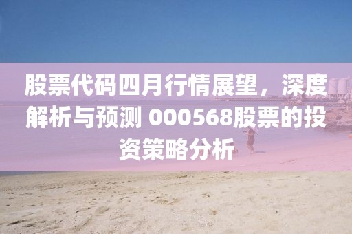 股票代码四月行情展望，深度解析与预测 000568股票的投资策略分析