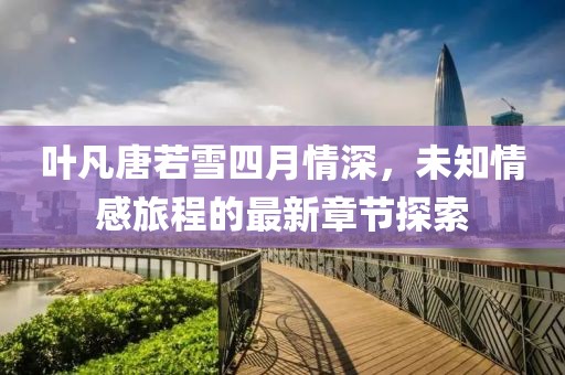 叶凡唐若雪四月情深，未知情感旅程的最新章节探索