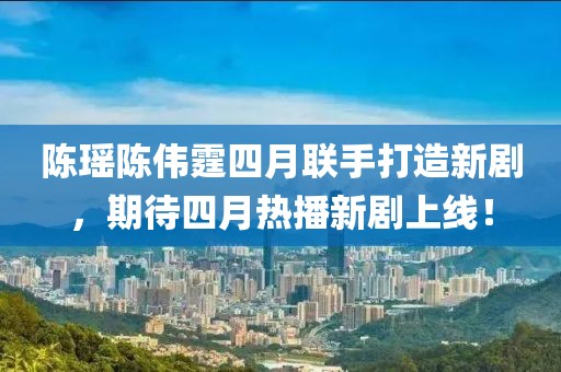 陈瑶陈伟霆四月联手打造新剧，期待四月热播新剧上线！