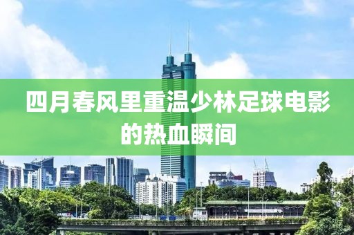 四月春风里重温少林足球电影的热血瞬间