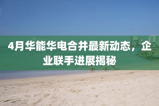 4月华能华电合并最新动态，企业联手进展揭秘