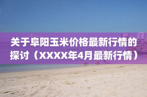 关于阜阳玉米价格最新行情的探讨（XXXX年4月最新行情）