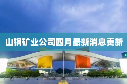 山钢矿业公司四月最新消息更新