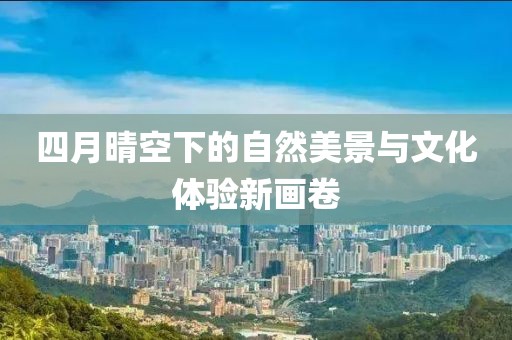 四月晴空下的自然美景与文化体验新画卷