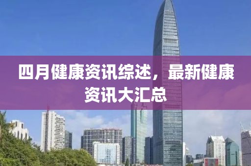 四月健康资讯综述，最新健康资讯大汇总