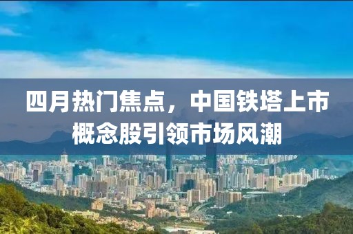 四月热门焦点，中国铁塔上市概念股引领市场风潮