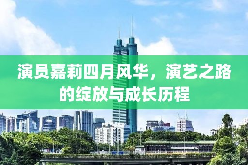 演员嘉莉四月风华，演艺之路的绽放与成长历程