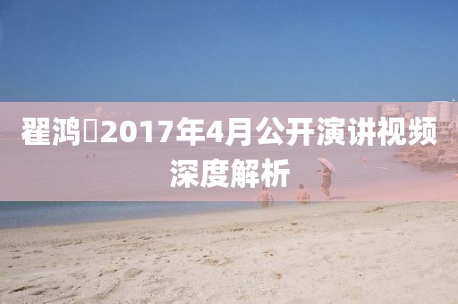 翟鸿燊2017年4月公开演讲视频深度解析