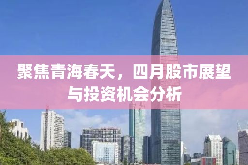 聚焦青海春天，四月股市展望与投资机会分析