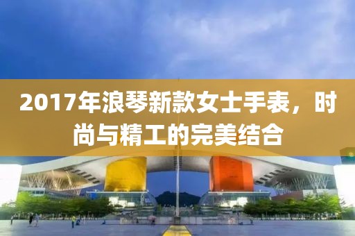 2017年浪琴新款女士手表，时尚与精工的完美结合