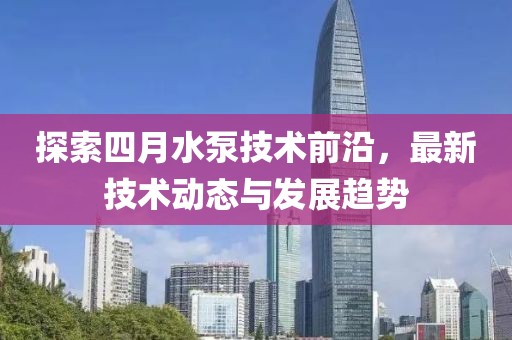 探索四月水泵技术前沿，最新技术动态与发展趋势