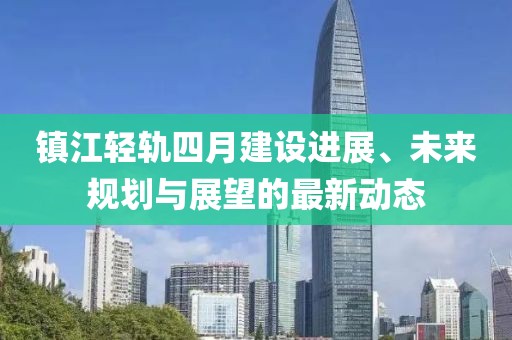 镇江轻轨四月建设进展、未来规划与展望的最新动态