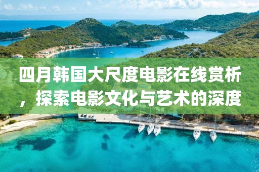 四月韩国大尺度电影在线赏析，探索电影文化与艺术的深度