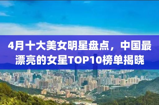 4月十大美女明星盘点，中国最漂亮的女星TOP10榜单揭晓