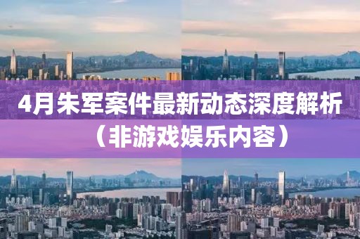 4月朱军案件最新动态深度解析（非游戏娱乐内容）