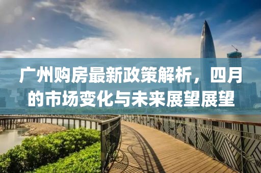 广州购房最新政策解析，四月的市场变化与未来展望展望