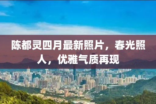 陈都灵四月最新照片，春光照人，优雅气质再现